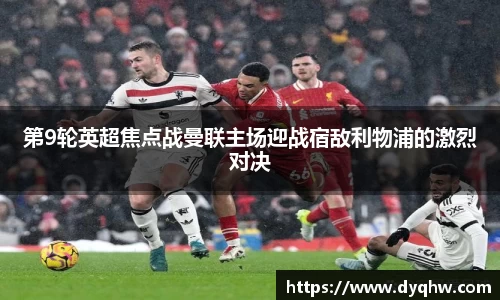 第9轮英超焦点战曼联主场迎战宿敌利物浦的激烈对决