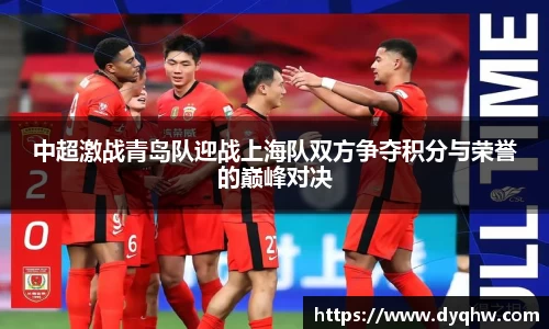 中超激战青岛队迎战上海队双方争夺积分与荣誉的巅峰对决