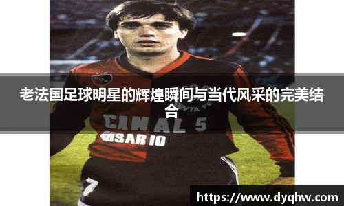 老法国足球明星的辉煌瞬间与当代风采的完美结合