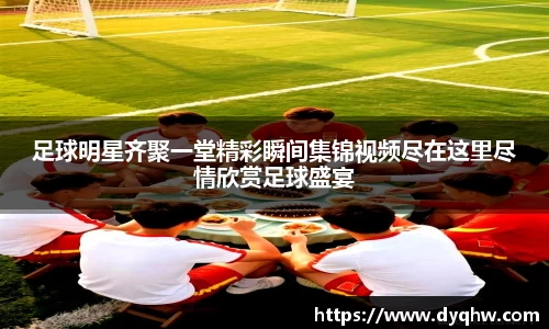 足球明星齐聚一堂精彩瞬间集锦视频尽在这里尽情欣赏足球盛宴