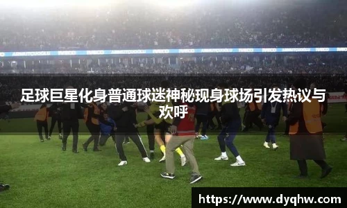 足球巨星化身普通球迷神秘现身球场引发热议与欢呼