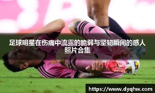 足球明星在伤痛中流露的脆弱与坚韧瞬间的感人照片合集
